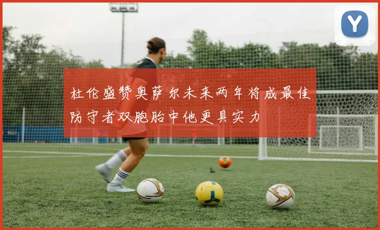 杜伦盛赞奥萨尔未来两年将成最佳防守者双胞胎中他更具实力