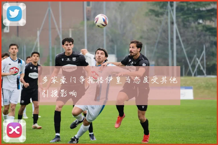 多家豪门争抢格伊皇马态度受其他引援影响
