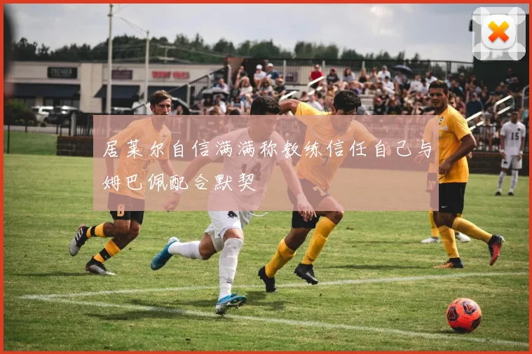 居莱尔自信满满称教练信任自己与姆巴佩配合默契