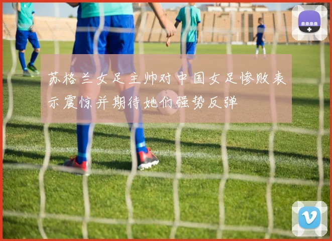 苏格兰女足主帅对中国女足惨败表示震惊并期待她们强势反弹