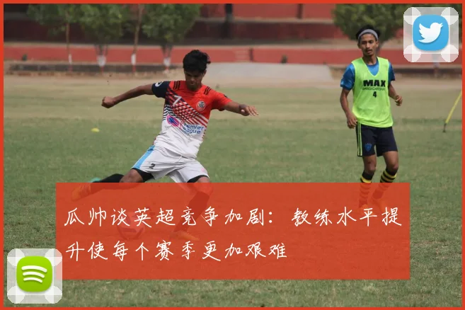 瓜帅谈英超竞争加剧：教练水平提升使每个赛季更加艰难