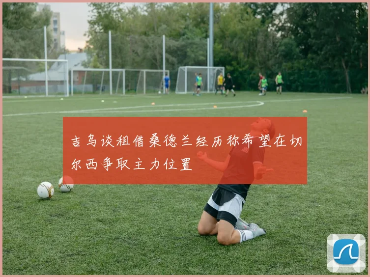 吉乌谈租借桑德兰经历称希望在切尔西争取主力位置